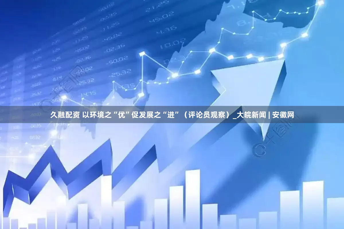 久融配资 以环境之“优”促发展之“进”（评论员观察）_大皖新闻 | 安徽网