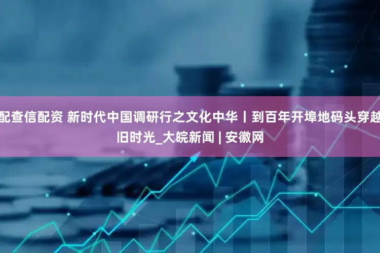 配查信配资 新时代中国调研行之文化中华丨到百年开埠地码头穿越旧时光_大皖新闻 | 安徽网