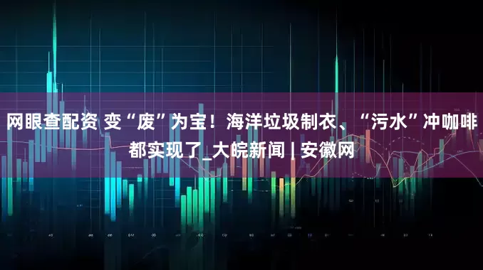 网眼查配资 变“废”为宝！海洋垃圾制衣、“污水”冲咖啡都实现了_大皖新闻 | 安徽网