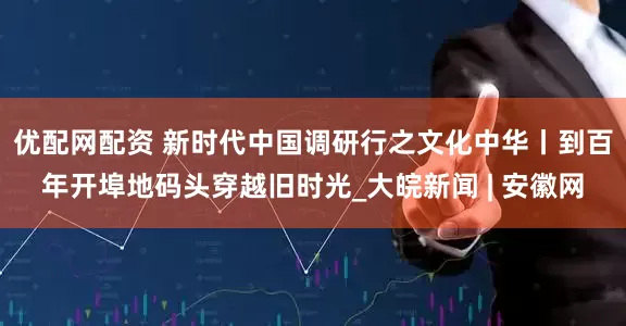 优配网配资 新时代中国调研行之文化中华丨到百年开埠地码头穿越旧时光_大皖新闻 | 安徽网