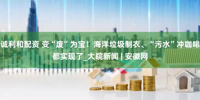 诚利和配资 变“废”为宝！海洋垃圾制衣、“污水”冲咖啡都实现了_大皖新闻 | 安徽网