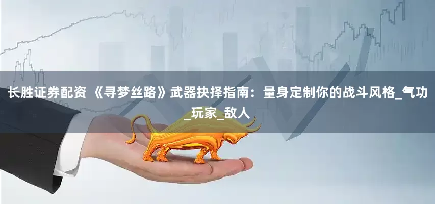 长胜证券配资 《寻梦丝路》武器抉择指南：量身定制你的战斗风格_气功_玩家_敌人