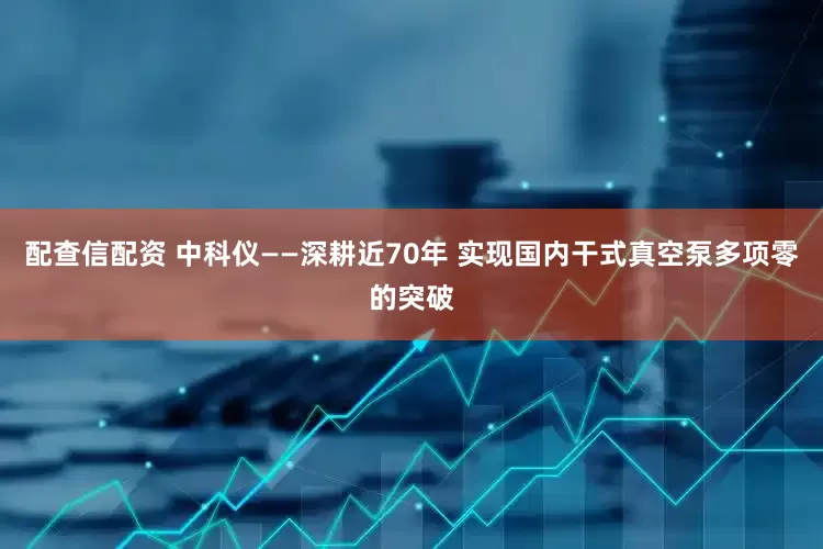 配查信配资 中科仪——深耕近70年 实现国内干式真空泵多项零的突破