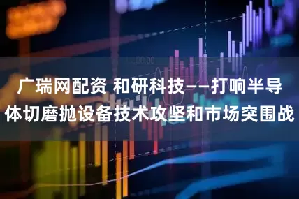 广瑞网配资 和研科技——打响半导体切磨抛设备技术攻坚和市场突围战