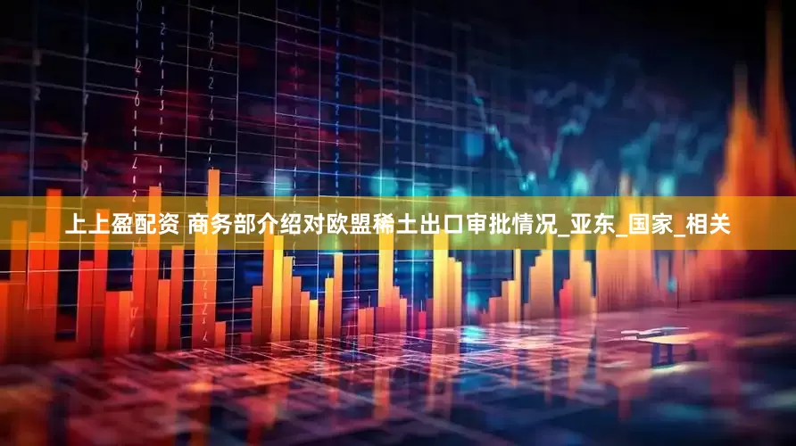 上上盈配资 商务部介绍对欧盟稀土出口审批情况_亚东_国家_相关