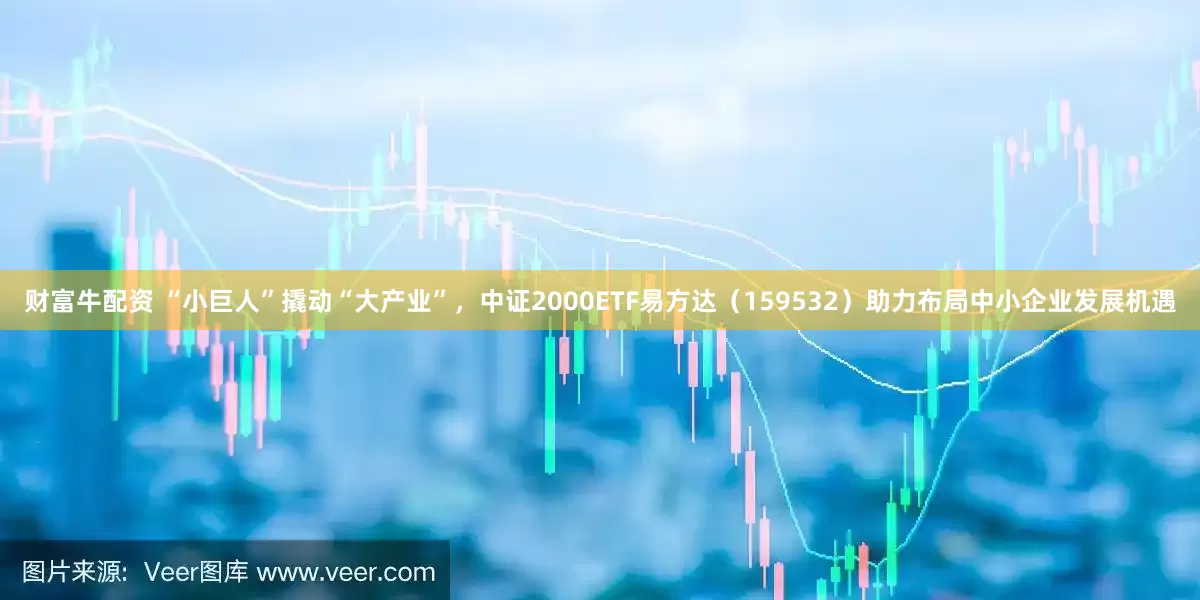 财富牛配资 “小巨人”撬动“大产业”，中证2000ETF易方达（159532）助力布局中小企业发展机遇