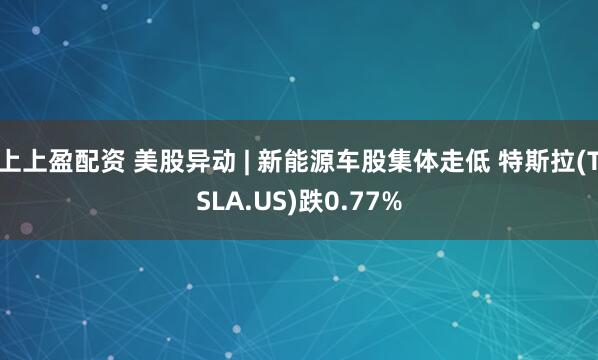 上上盈配资 美股异动 | 新能源车股集体走低 特斯拉(TSLA.US)跌0.77%