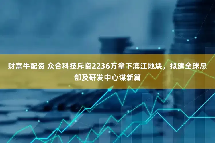 财富牛配资 众合科技斥资2236万拿下滨江地块，拟建全球总部及研发中心谋新篇