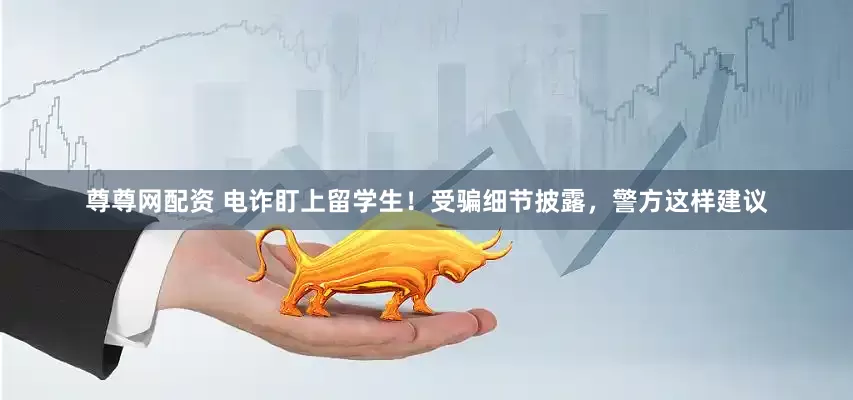 尊尊网配资 电诈盯上留学生！受骗细节披露，警方这样建议