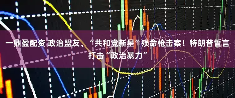 一鼎盈配资 政治盟友、“共和党新星”殒命枪击案！特朗普誓言打击“政治暴力”