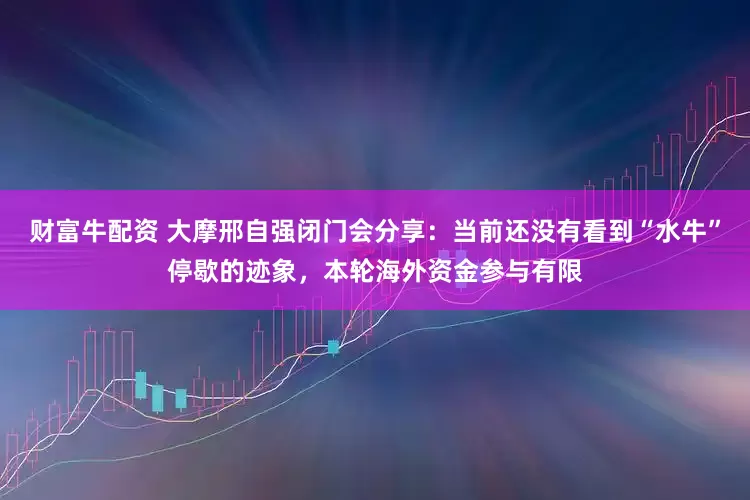 财富牛配资 大摩邢自强闭门会分享：当前还没有看到“水牛”停歇的迹象，本轮海外资金参与有限