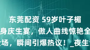 东莞配资 59岁叶子楣低胸礼服现身庆生宴，傲人曲线惊艳全场，瞬间引爆热议！_夜生活_时尚_生育