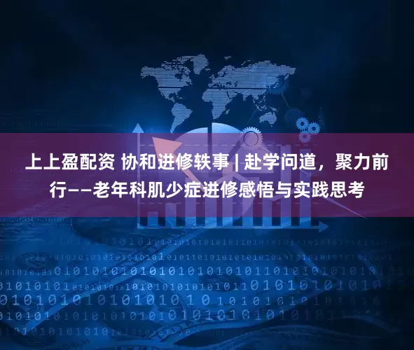 上上盈配资 协和进修轶事 | 赴学问道，聚力前行——老年科肌少症进修感悟与实践思考