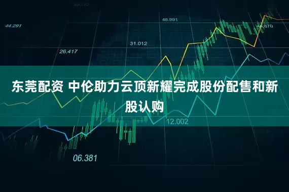 东莞配资 中伦助力云顶新耀完成股份配售和新股认购