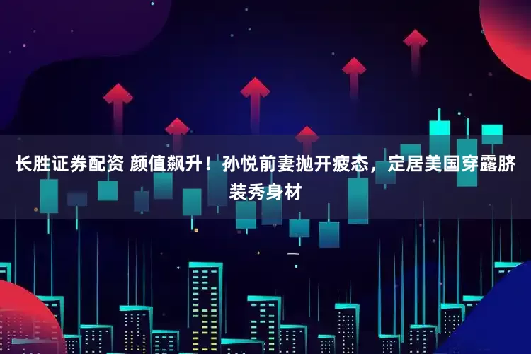 长胜证券配资 颜值飙升！孙悦前妻抛开疲态，定居美国穿露脐装秀身材