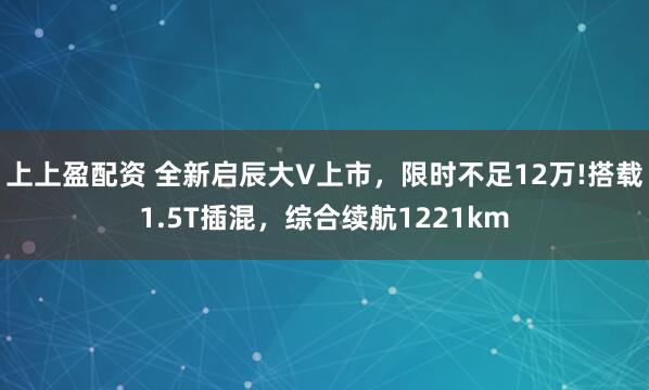 上上盈配资 全新启辰大V上市，限时不足12万!搭载1.5T插混，综合续航1221km