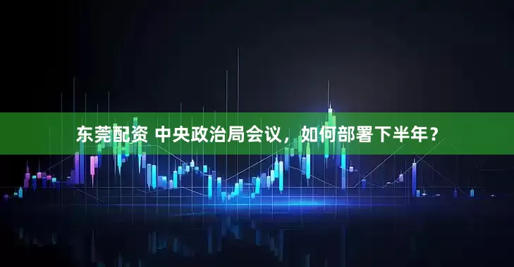 东莞配资 中央政治局会议，如何部署下半年？